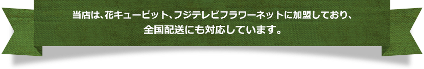 当店は、花キューピット、フジテレビフラワーネットに加盟しており、全国配送にも対応しています。